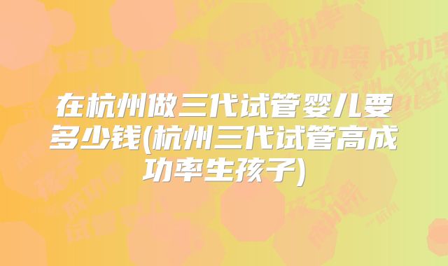 在杭州做三代试管婴儿要多少钱(杭州三代试管高成功率生孩子)