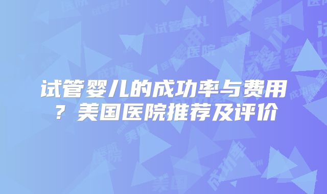 试管婴儿的成功率与费用？美国医院推荐及评价
