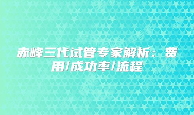 赤峰三代试管专家解析：费用/成功率/流程