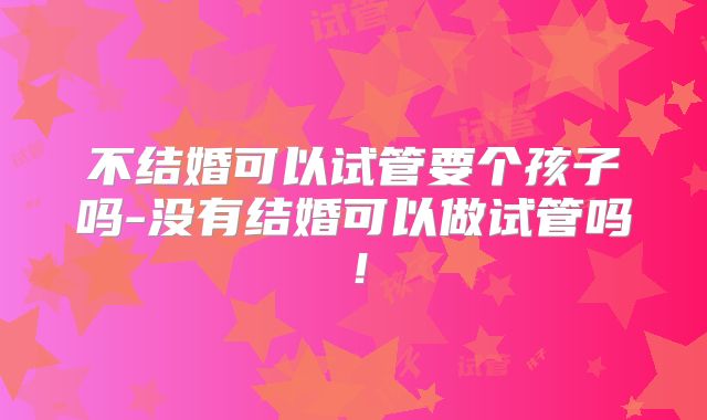 不结婚可以试管要个孩子吗-没有结婚可以做试管吗！