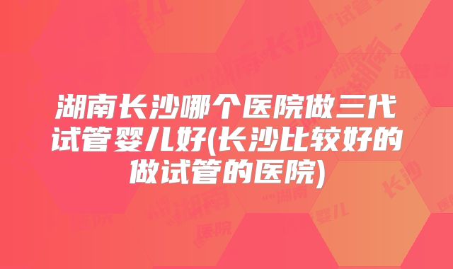湖南长沙哪个医院做三代试管婴儿好(长沙比较好的做试管的医院)