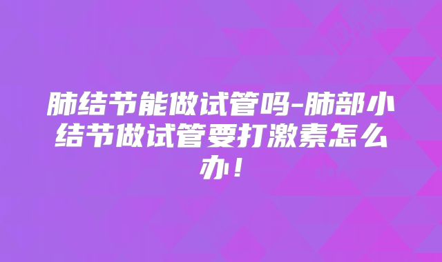 肺结节能做试管吗-肺部小结节做试管要打激素怎么办！