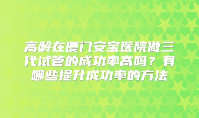 高龄在厦门安宝医院做三代试管的成功率高吗？有哪些提升成功率的方法