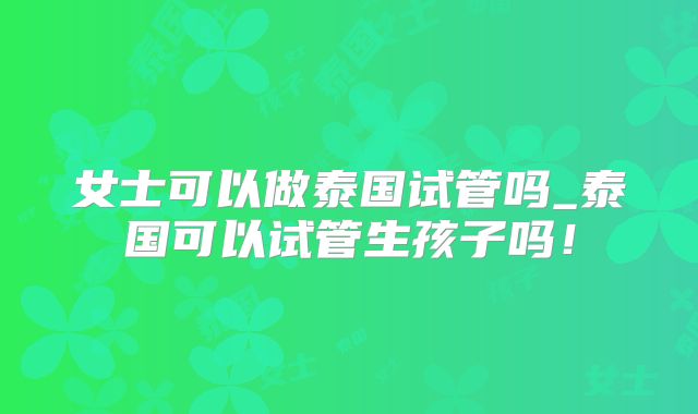 女士可以做泰国试管吗_泰国可以试管生孩子吗!