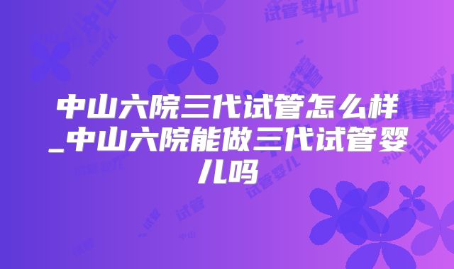 中山六院三代试管怎么样_中山六院能做三代试管婴儿吗