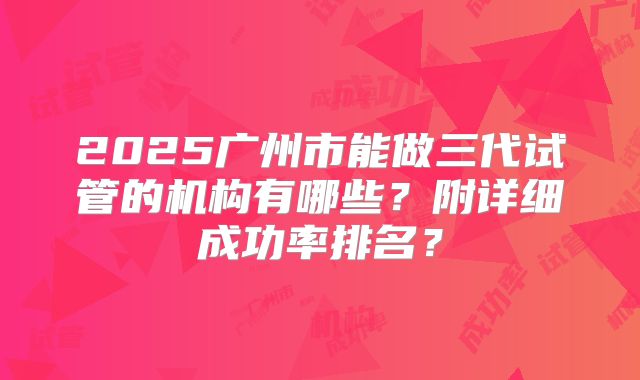 2025广州市能做三代试管的机构有哪些？附详细成功率排名？