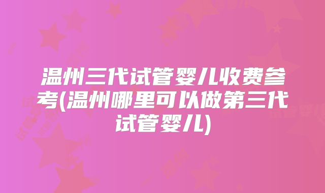 温州三代试管婴儿收费参考(温州哪里可以做第三代试管婴儿)