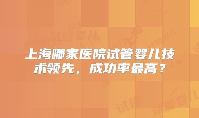 上海哪家医院试管婴儿技术领先，成功率最高？