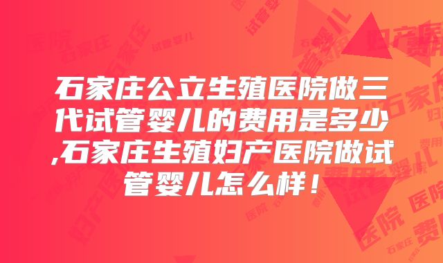 石家庄公立生殖医院做三代试管婴儿的费用是多少,石家庄生殖妇产医院做试管婴儿怎么样!
