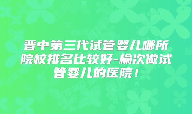 晋中第三代试管婴儿哪所院校排名比较好-榆次做试管婴儿的医院!