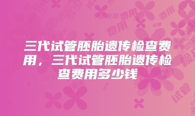 三代试管胚胎遗传检查费用，三代试管胚胎遗传检查费用多少钱