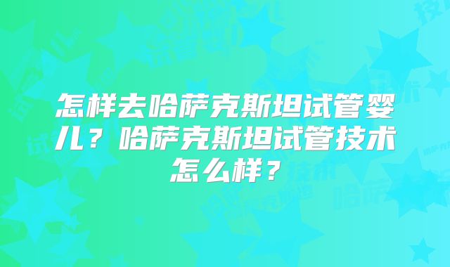 怎样去哈萨克斯坦试管婴儿?哈萨克斯坦试管技术怎么样?
