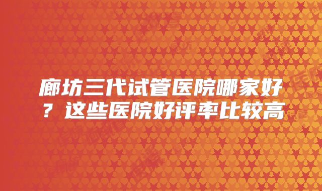廊坊三代试管医院哪家好?这些医院好评率比较高