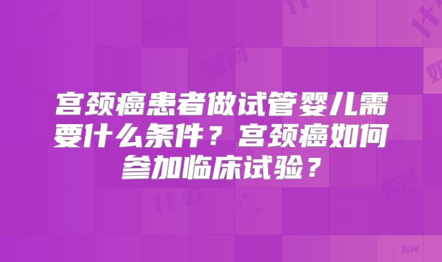 宫颈癌患者做试管婴儿需要什么条件？宫颈癌如何参加临床试验？