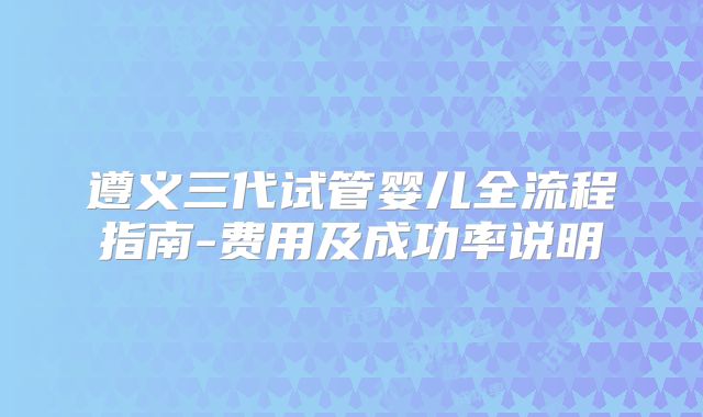 遵义三代试管婴儿全流程指南-费用及成功率说明