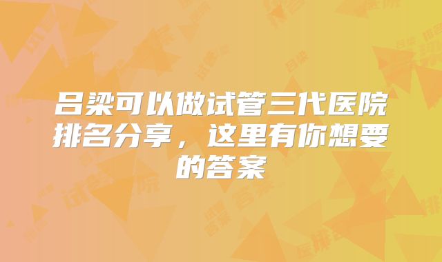吕梁可以做试管三代医院排名分享，这里有你想要的答案