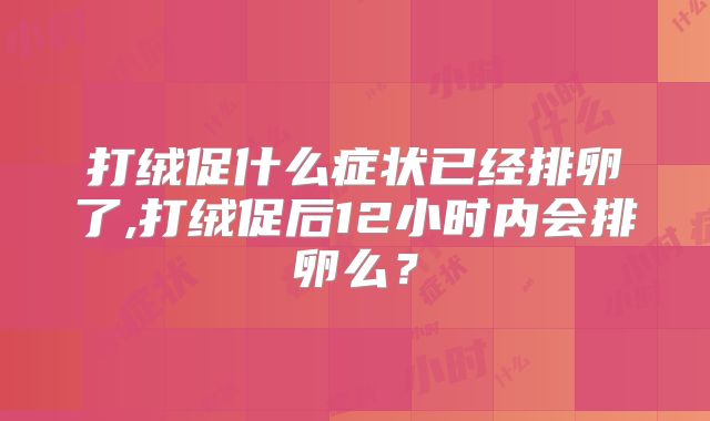 打绒促什么症状已经排卵了,打绒促后12小时内会排卵么？
