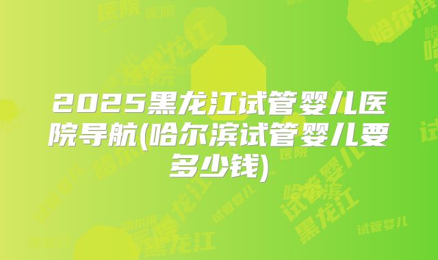 2025黑龙江试管婴儿医院导航(哈尔滨试管婴儿要多少钱)