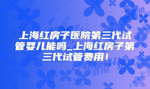 上海红房子医院第三代试管婴儿能吗_上海红房子第三代试管费用!
