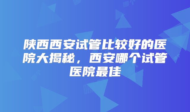 陕西西安试管比较好的医院大揭秘,西安哪个试管医院最佳