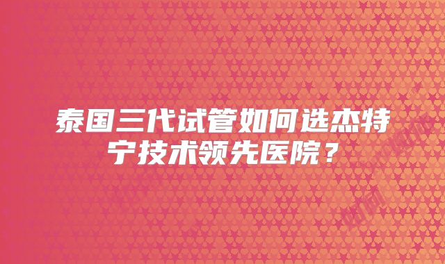 泰国三代试管如何选杰特宁技术领先医院？