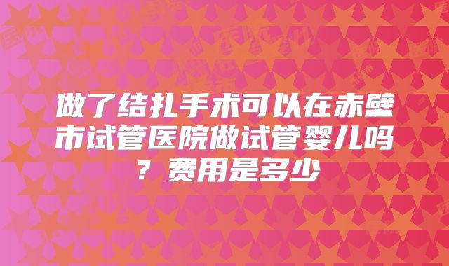做了结扎手术可以在赤壁市试管医院做试管婴儿吗？费用是多少
