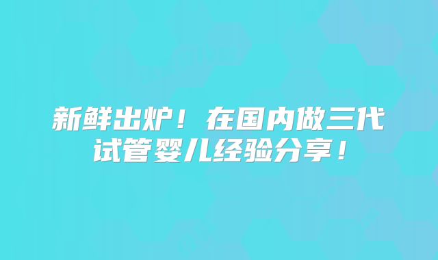 新鲜出炉!在国内做三代试管婴儿经验分享!