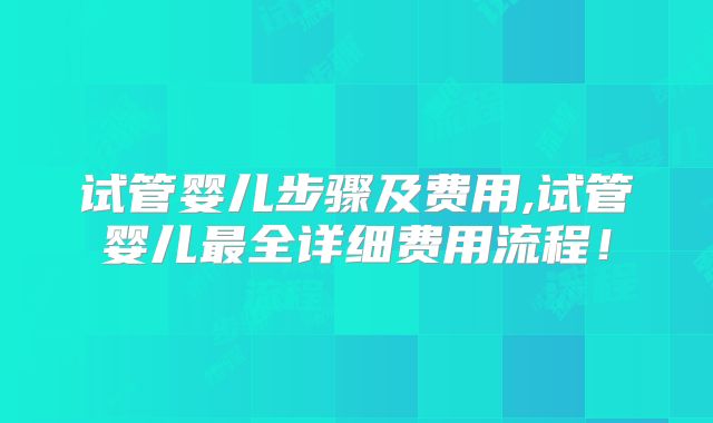 试管婴儿步骤及费用,试管婴儿最全详细费用流程!