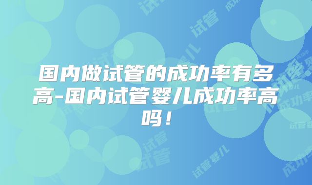 国内做试管的成功率有多高-国内试管婴儿成功率高吗！