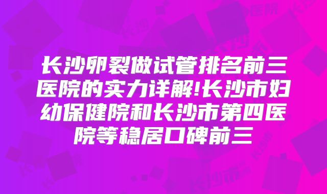 长沙卵裂做试管排名前三医院的实力详解!长沙市妇幼保健院和长沙市第四医院等稳居口碑前三