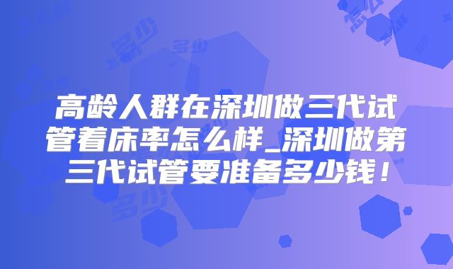高龄人群在深圳做三代试管着床率怎么样_深圳做第三代试管要准备多少钱！