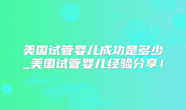 美国试管婴儿成功是多少_美国试管婴儿经验分享！
