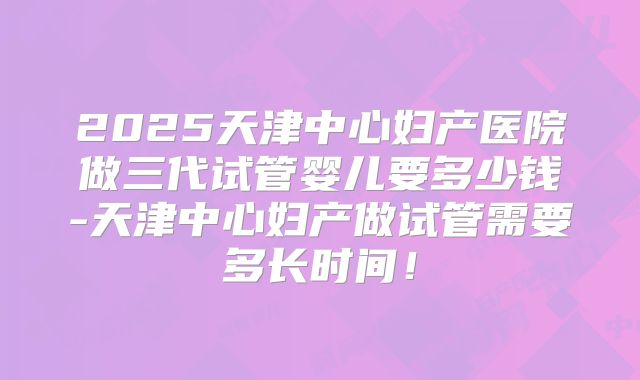2025天津中心妇产医院做三代试管婴儿要多少钱-天津中心妇产做试管需要多长时间！