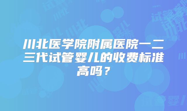川北医学院附属医院一二三代试管婴儿的收费标准高吗？