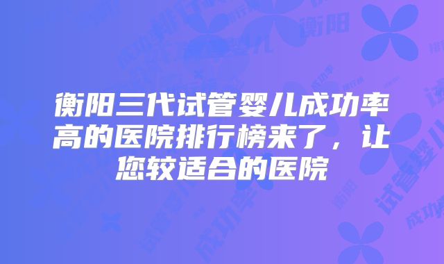 衡阳三代试管婴儿成功率高的医院排行榜来了，让您较适合的医院