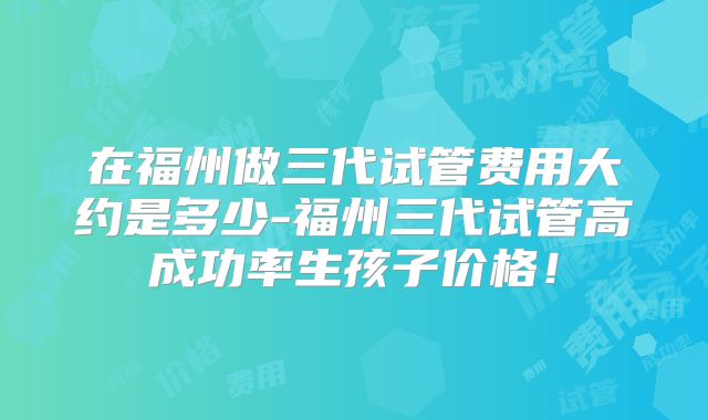 在福州做三代试管费用大约是多少-福州三代试管高成功率生孩子价格！