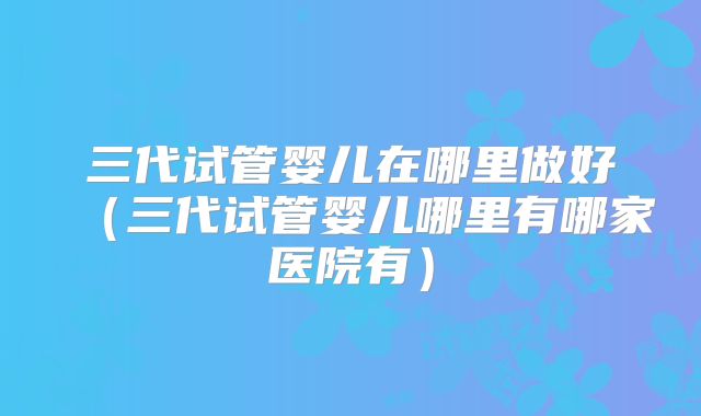 三代试管婴儿在哪里做好(三代试管婴儿哪里有哪家医院有)