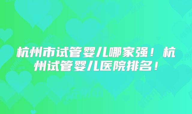 杭州市试管婴儿哪家强!杭州试管婴儿医院排名!