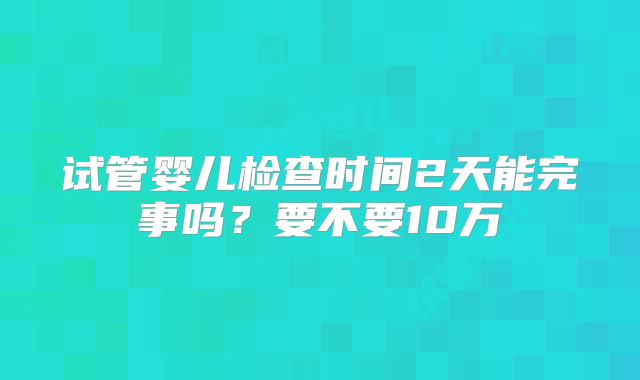 试管婴儿检查时间2天能完事吗？要不要10万
