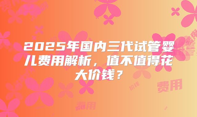 2025年国内三代试管婴儿费用解析，值不值得花大价钱？
