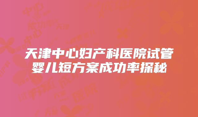 天津中心妇产科医院试管婴儿短方案成功率探秘