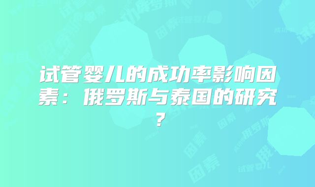 试管婴儿的成功率影响因素:俄罗斯与泰国的研究?
