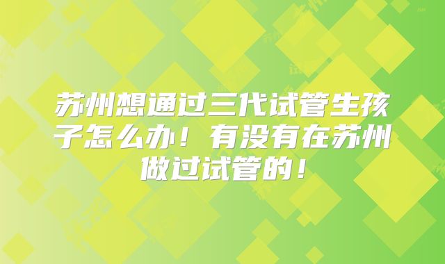 苏州想通过三代试管生孩子怎么办！有没有在苏州做过试管的！