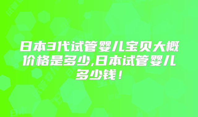 日本3代试管婴儿宝贝大概价格是多少,日本试管婴儿多少钱!