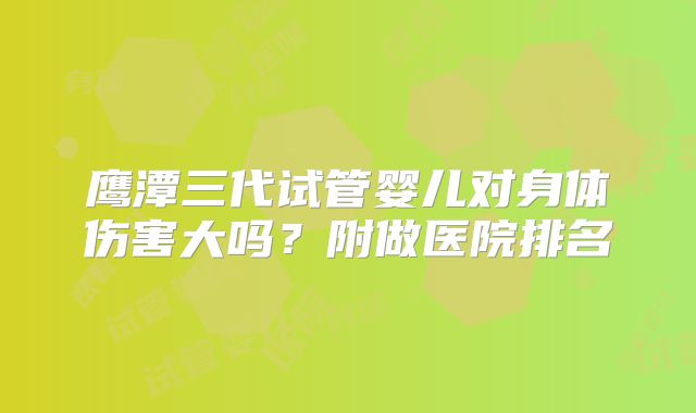 鹰潭三代试管婴儿对身体伤害大吗?附做医院排名