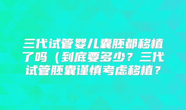 三代试管婴儿囊胚都移植了吗（到底要多少？三代试管胚囊谨慎考虑移植？