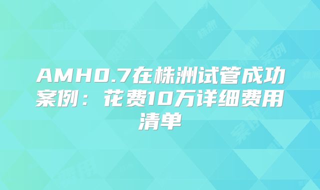 AMH0.7在株洲试管成功案例：花费10万详细费用清单