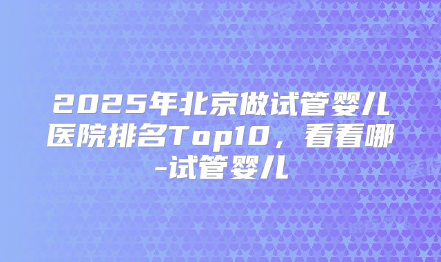 2025年北京做试管婴儿医院排名Top10，看看哪-试管婴儿