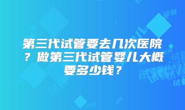 第三代试管要去几次医院?做第三代试管婴儿大概要多少钱?