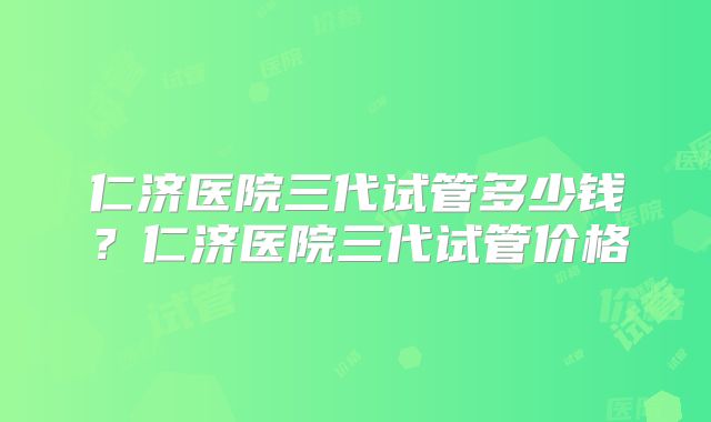 仁济医院三代试管多少钱？仁济医院三代试管价格